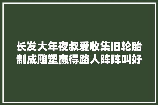 长发大年夜叔爱收集旧轮胎制成雕塑赢得路人阵阵叫好