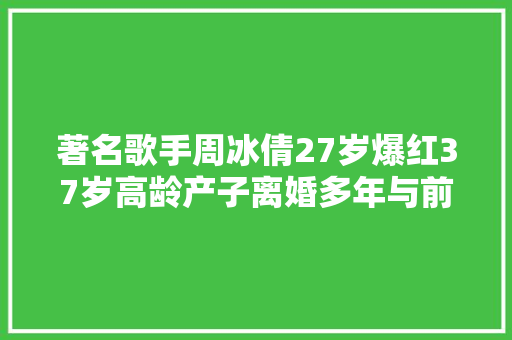 著名歌手周冰倩27岁爆红37岁高龄产子离婚多年与前夫成同伙
