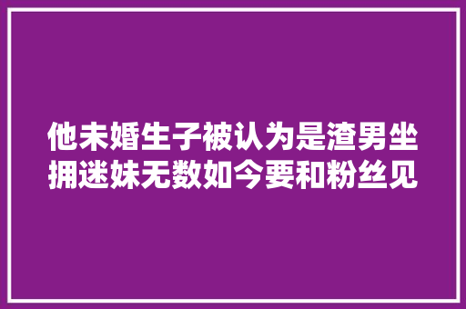 他未婚生子被认为是渣男坐拥迷妹无数如今要和粉丝见面了