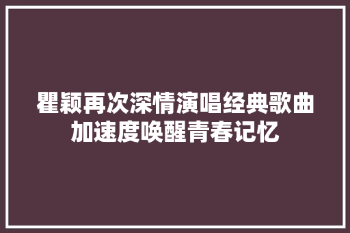 瞿颖再次深情演唱经典歌曲加速度唤醒青春记忆 休闲娱乐