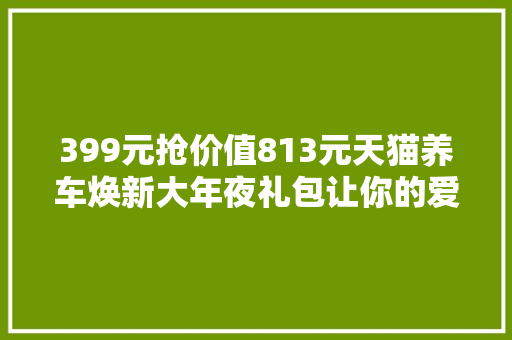 399元抢价值813元天猫养车焕新大年夜礼包让你的爱车面貌一新