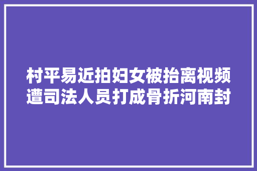 村平易近拍妇女被抬离视频遭司法人员打成骨折河南封丘回应