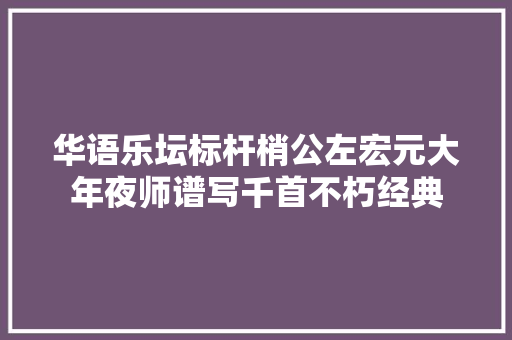 华语乐坛标杆梢公左宏元大年夜师谱写千首不朽经典