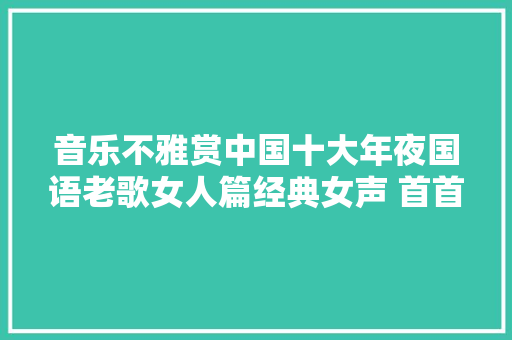 音乐不雅赏中国十大年夜国语老歌女人篇经典女声 首首好歌