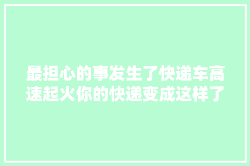 最担心的事发生了快递车高速起火你的快递变成这样了