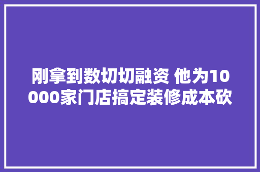 刚拿到数切切融资 他为10000家门店搞定装修成本砍4成 工时缩1倍