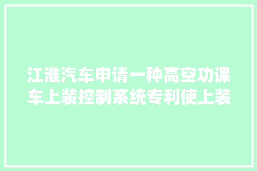 江淮汽车申请一种高空功课车上装控制系统专利使上装改装成本更低效果更好