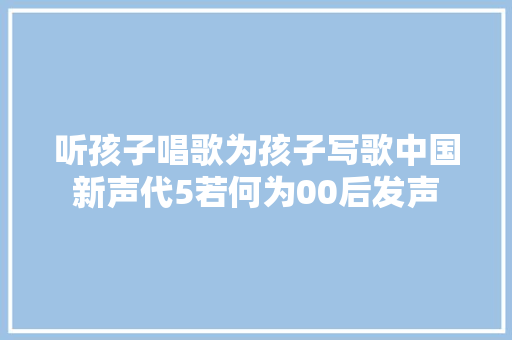 听孩子唱歌为孩子写歌中国新声代5若何为00后发声 休闲娱乐
