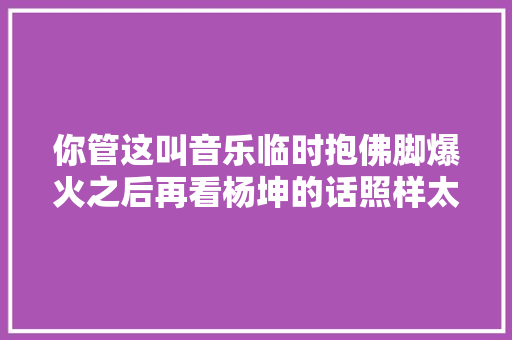 你管这叫音乐临时抱佛脚爆火之后再看杨坤的话照样太保守了