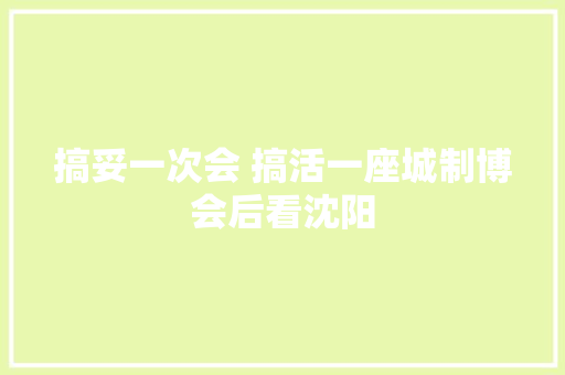 搞妥一次会 搞活一座城制博会后看沈阳