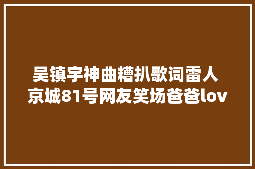吴镇宇神曲糟扒歌词雷人 京城81号网友笑场爸爸love you入戏