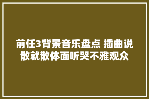 前任3背景音乐盘点 插曲说散就散体面听哭不雅观众