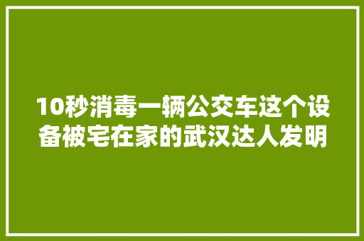 10秒消毒一辆公交车这个设备被宅在家的武汉达人发明出来了