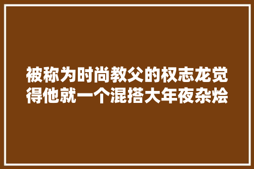 被称为时尚教父的权志龙觉得他就一个混搭大年夜杂烩