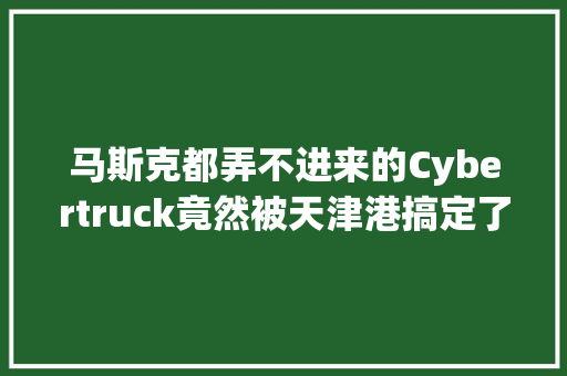 马斯克都弄不进来的Cybertruck竟然被天津港搞定了