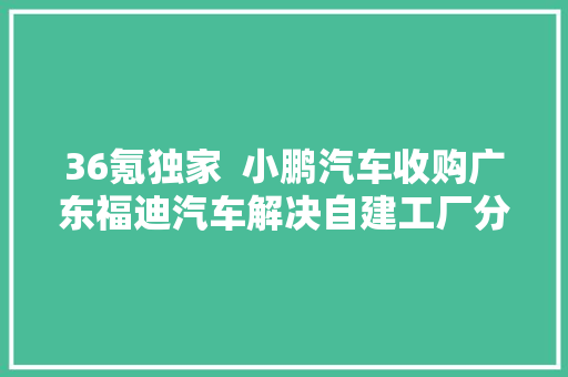 36氪独家  小鹏汽车收购广东福迪汽车解决自建工厂分娩天资