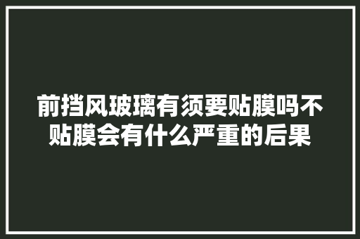 前挡风玻璃有须要贴膜吗不贴膜会有什么严重的后果