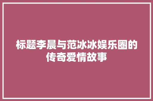 标题李晨与范冰冰娱乐圈的传奇爱情故事