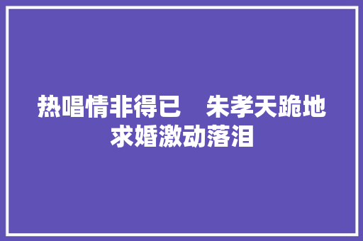 热唱情非得已　朱孝天跪地求婚激动落泪