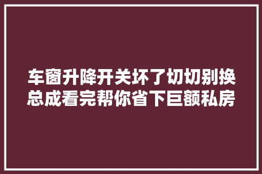 车窗升降开关坏了切切别换总成看完帮你省下巨额私房钱不