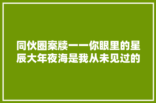 同伙圈案牍一一你眼里的星辰大年夜海是我从未见过的皓月明空