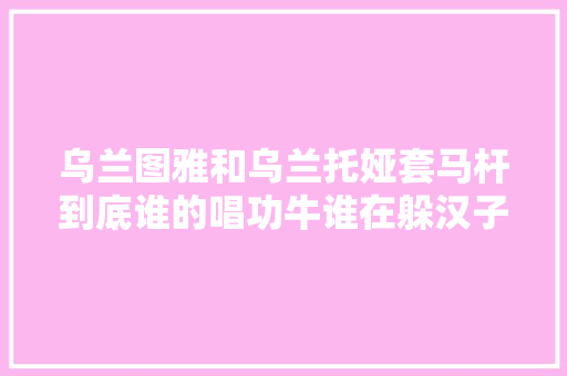 乌兰图雅和乌兰托娅套马杆到底谁的唱功牛谁在躲汉子