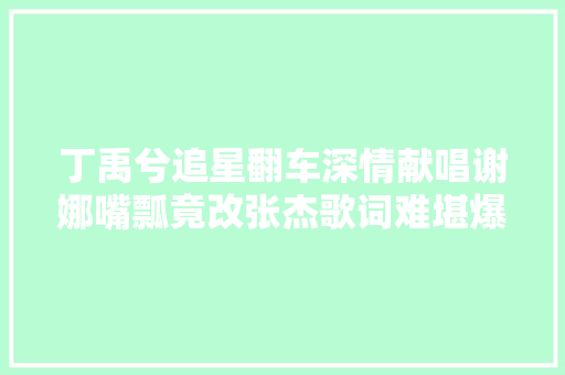 丁禹兮追星翻车深情献唱谢娜嘴瓢竟改张杰歌词难堪爆表