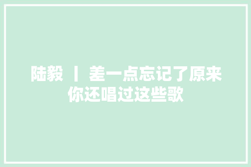 陆毅 丨 差一点忘记了原来你还唱过这些歌