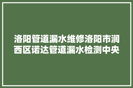 洛阳管道漏水维修洛阳市涧西区诺达管道漏水检测中央