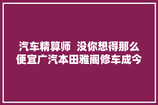 汽车精算师  没你想得那么便宜广汽本田雅阁修车成今年夜起底