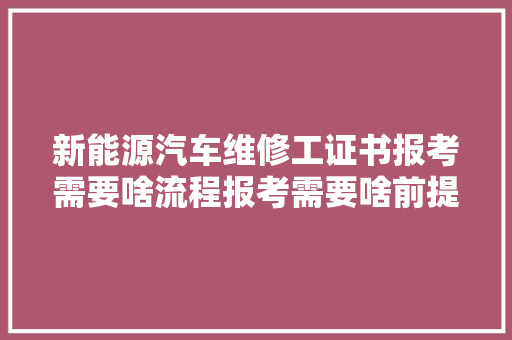 新能源汽车维修工证书报考需要啥流程报考需要啥前提含金量