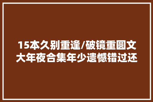 15本久别重逢/破镜重圆文大年夜合集年少遗憾错过还好再续前缘