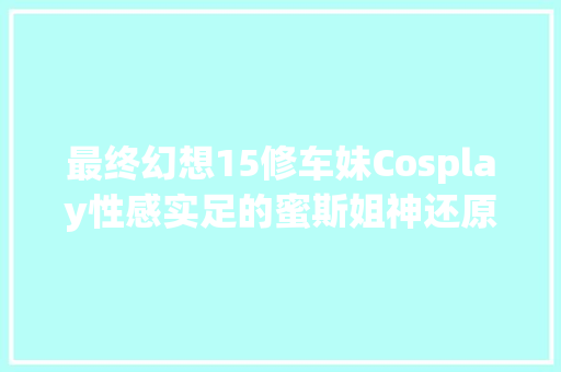 最终幻想15修车妹Cosplay性感实足的蜜斯姐神还原