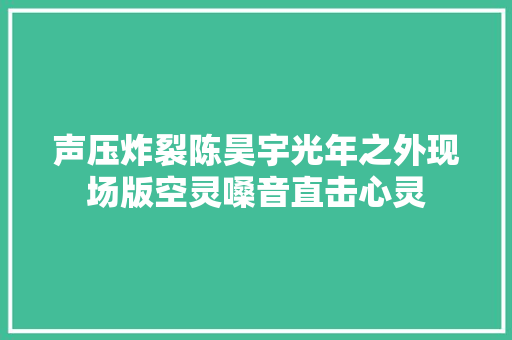 声压炸裂陈昊宇光年之外现场版空灵嗓音直击心灵
