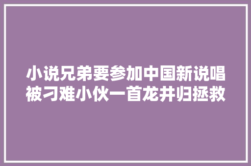 小说兄弟要参加中国新说唱被刁难小伙一首龙井归拯救兄弟