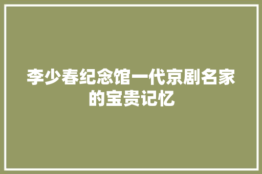 李少春纪念馆一代京剧名家的宝贵记忆