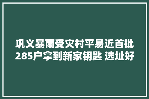 巩义暴雨受灾村平易近首批285户拿到新家钥匙 选址好还带院有车库 村平易近特知足