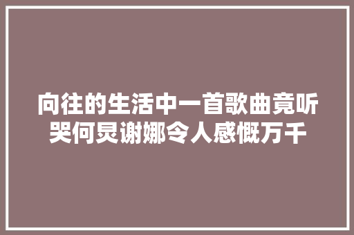 向往的生活中一首歌曲竟听哭何炅谢娜令人感慨万千