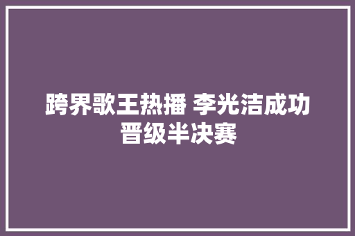 跨界歌王热播 李光洁成功晋级半决赛