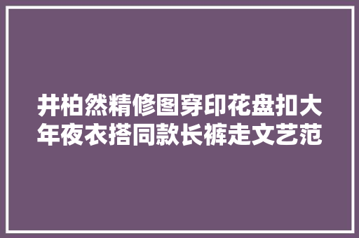 井柏然精修图穿印花盘扣大年夜衣搭同款长裤走文艺范30岁又酷又帅