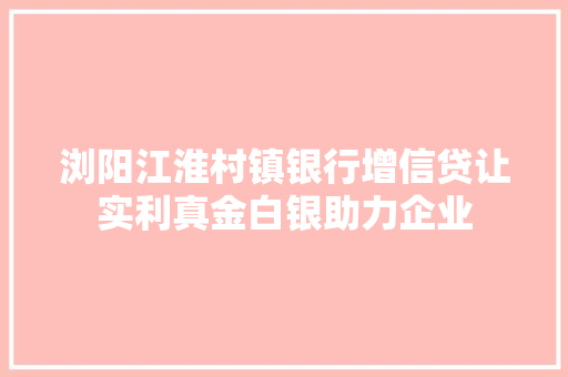 浏阳江淮村镇银行增信贷让实利真金白银助力企业