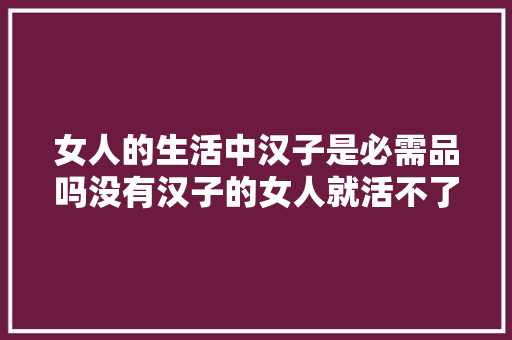 女人的生活中汉子是必需品吗没有汉子的女人就活不了了嘛