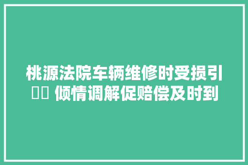 桃源法院车辆维修时受损引轇轕 倾情调解促赔偿及时到位