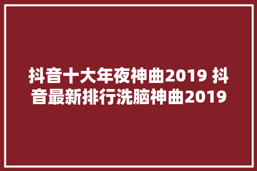 抖音十大年夜神曲2019 抖音最新排行洗脑神曲2019