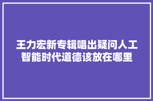 王力宏新专辑唱出疑问人工智能时代道德该放在哪里