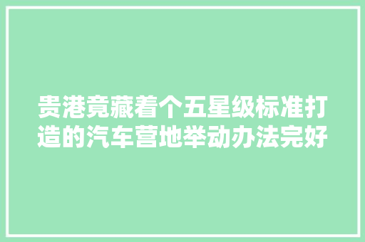 贵港竟藏着个五星级标准打造的汽车营地举动办法完好是度假好选择