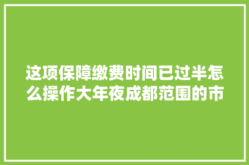 这项保障缴费时间已过半怎么操作大年夜成都范围的市平易近同伙赶紧看看