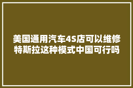 美国通用汽车4S店可以维修特斯拉这种模式中国可行吗