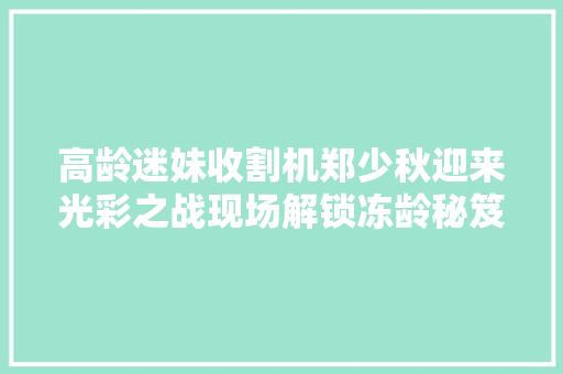 高龄迷妹收割机郑少秋迎来光彩之战现场解锁冻龄秘笈