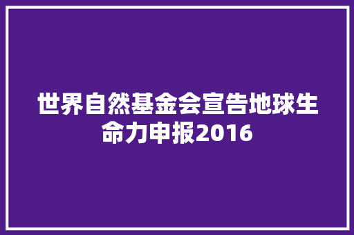 世界自然基金会宣告地球生命力申报2016